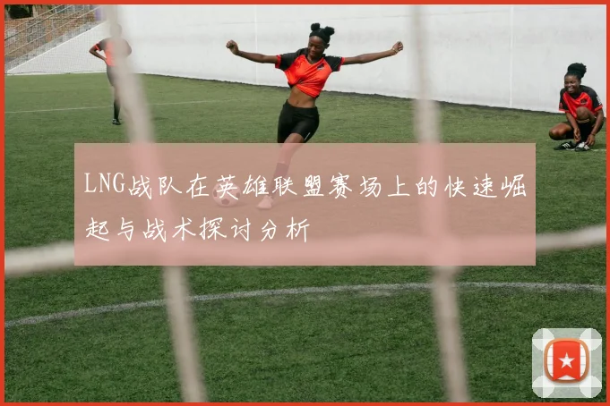 LNG战队在英雄联盟赛场上的快速崛起与战术探讨分析