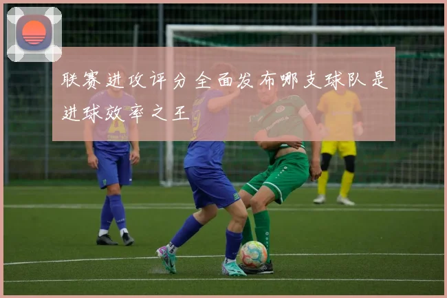 联赛进攻评分全面发布哪支球队是进球效率之王
