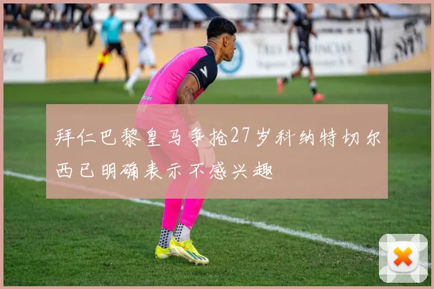 拜仁巴黎皇马争抢27岁科纳特切尔西已明确表示不感兴趣